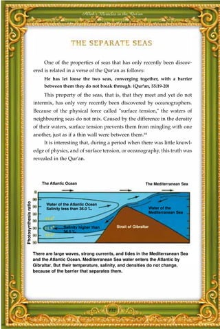 Allah's Miracles in the Qur'an




                            One of the properties of seas that has only recently been discov-
                       ered is related in a verse of the Qur'an as follows:
                            He has let loose the two seas, converging together, with a barrier
                            between them they do not break through. (Qur'an, 55:19-20)
                            This property of the seas, that is, that they meet and yet do not
                       intermix, has only very recently been discovered by oceanographers.
                       Because of the physical force called "surface tension," the waters of
                       neighbouring seas do not mix. Caused by the difference in the density
                       of their waters, surface tension prevents them from mingling with one
                       another, just as if a thin wall were between them.64
                            It is interesting that, during a period when there was little knowl-
                       edge of physics, and of surface tension, or oceanography, this truth was
                       revealed in the Qur'an.



                           The Atlantic Ocean                                       The Mediterranean Sea
Photosynthesis ratio




                             Water of the Atlantic Ocean
                             Salinity less than 36.0 ‰                               Water of the
                                                                                     Mediterranean Sea


                                      Salinity higher than         Strait of Gibraltar
                                      36.5 ‰




                       There are large waves, strong currents, and tides in the Mediterranean Sea
                       and the Atlantic Ocean. Mediterranean Sea water enters the Atlantic by
                       Gibraltar. But their temperature, salinity, and densities do not change,
                       because of the barrier that separates them.




                                                             132
 