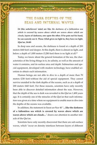 Harun Yahya




     Or [the unbelievers' state] are like the darkness of a fathomless sea
     which is covered by waves above which are waves above which are
     clouds, layers of darkness, one upon the other. If he puts out his hand,
     he can scarcely see it. Those Allah gives no light to, they have no light.
     (Qur'an, 24:40)

     In deep seas and oceans, the darkness is found at a depth of 200
meters (660 feet) and deeper. At this depth, there is almost no light, and
below a depth of 1,000 meters (3,280 feet) there is no light at all.65
     Today, we know about the general formation of the sea, the char-
acteristics of the living things in it, its salinity, as well as the amount of
water it contains, and its surface area and depth. Submarines and spe-
cial equipment, developed with modern technology, have enabled sci-
entists to obtain such information.
     Human beings are not able to dive to a depth of more than 70
meters (230 feet) without the aid of special equipment. They cannot
survive unaided in the dark depths of the oceans, such as at a depth of
200 meters (660 feet). For these reasons, scientists have only recently
been able to discover detailed information about the seas. However,
that the depth of the sea is dark was revealed in the Qur'an 1,400 years
ago. It is certainly one of the miracles of the Qur'an that such informa-
tion was given at a time where no equipment to enable man to dive into
the depths of the oceans was available.
     In addition, the statement in Surat an-Nur 40 "…like the darkness
of a fathomless sea which is covered by waves above which are
waves above which are clouds…" draws our attention to another mir-
acle of the Qur'an.
     Scientists have only recently discovered that there are sub-surface
waves, which "occur on density interfaces between layers of different



                                     133
 