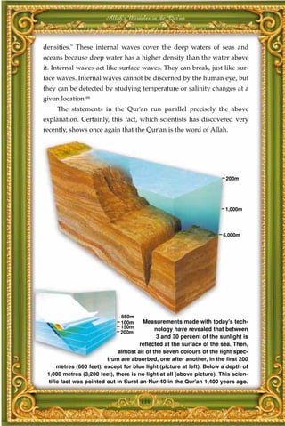 Allah's Miracles in the Qur'an



densities." These internal waves cover the deep waters of seas and
oceans because deep water has a higher density than the water above
it. Internal waves act like surface waves. They can break, just like sur-
face waves. Internal waves cannot be discerned by the human eye, but
they can be detected by studying temperature or salinity changes at a
given location.66
     The statements in the Qur'an run parallel precisely the above
explanation. Certainly, this fact, which scientists has discovered very
recently, shows once again that the Qur'an is the word of Allah.




                                                                         200m




                                                                        1,000m




                                                                       6,000m




                              850m
                              100m     Measurements made with today's tech-
                              150m           nology have revealed that between
                              200m
                                              3 and 30 percent of the sunlight is
                                      reflected at the surface of the sea. Then,
                              almost all of the seven colours of the light spec-
                          trum are absorbed, one after another, in the first 200
      metres (660 feet), except for blue light (picture at left). Below a depth of
 1,000 metres (3,280 feet), there is no light at all (above picture). This scien-
  tific fact was pointed out in Surat an-Nur 40 in the Qur'an 1,400 years ago.


                                      134
 