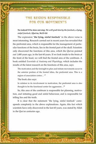 Harun Yahya




     No indeed! If he does not stop, We will grab him by the forelock, a lying,
     sinful forelock. (Qur'an, 96:15-16)
     The expression "the lying, sinful forelock" in the above verse is
most interesting. Research carried out in recent years has revealed that
the prefrontal area, which is responsible for the management of partic-
ular functions of the brain, lies in the frontal part of the skull. Scientists
only discovered the functions of this area, which the Qur'an pointed
out 1,400 years ago, in the last 60 years. If we look inside to the brain at
the front of the head, we will find the frontal area of the cerebrum. A
book entitled Essentials of Anatomy and Physiology, which includes the
results of the latest research on the functions of this area, says:
     The motivation and the foresight to plan and initiate movements occur in
     the anterior portion of the frontal lobes, the prefrontal area. This is a
     region of association cortex… 67
     The book also says:
     In relation to its involvement in motivation, the prefrontal area is also
     thought to be the functional center for aggression…68
     So, this area of the cerebrum is responsible for planning, motiva-
tion, and initiating good and sinful behaviour, and is responsible for
telling lies and the truth.
     It is clear that the statement "the lying, sinful forelock" corre-
sponds completely to the above explanations. Again, this fact which
scientists have only discovered in the last 60 years, was stated by Allah
in the Qur'an centuries ago.




                                        135
 