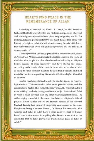 Allah's Miracles in the Qur'an




     According to research by David B. Larson, of the American
National Health Research Center, and his team, comparisons of devout
and non-religious Americans have given very surprising results. For
instance, religious people suffer 60% less heart disease than those with
little or no religious belief, the suicide rate among them is 100% lower,
they suffer far lower levels of high blood pressure, and this ratio is 7:1
among smokers.69
     It was reported in one study published in the International Journal
of Psychiatry in Medicine, an important scientific source in the world of
medicine, that people who describe themselves as having no religious
beliefs become ill more frequently and have shorter life spans.
According to the results of the research, those with no beliefs are twice
as likely to suffer stomach-intestine diseases than believers, and their
mortality rate from respiratory diseases is 66% times higher than that
of believers.
     Secular psychologists tend to refer to similar figures as "psycho-
logical effects." This means that belief raises peoples' spirits, and this
contributes to health. This explanation may indeed be reasonable, but a
more striking conclusion emerges when the subject is examined. Belief
in Allah is much stronger than any other psychological influence. The
wide-ranging research into the connection between religious belief and
physical health carried out by Dr. Herbert Benson of the Harvard
Medical Faculty has produced surprising conclusions in this area.
Despite not being a believer himself, Dr. Benson has concluded that
worship and belief in Allah have a more positive effect on human
health than that observed in anything else. Benson states that he has
concluded that no belief provides as much mental peace as belief in
Allah.70



                                   136
 