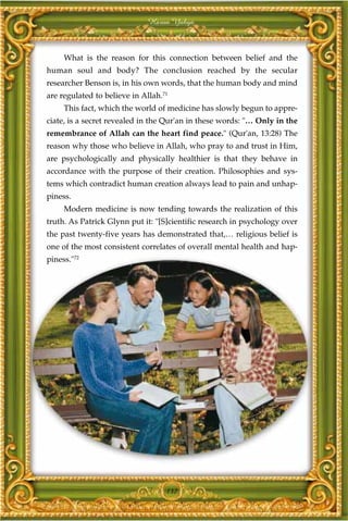 Harun Yahya



     What is the reason for this connection between belief and the
human soul and body? The conclusion reached by the secular
researcher Benson is, in his own words, that the human body and mind
are regulated to believe in Allah.71
     This fact, which the world of medicine has slowly begun to appre-
ciate, is a secret revealed in the Qur'an in these words: "… Only in the
remembrance of Allah can the heart find peace." (Qur'an, 13:28) The
reason why those who believe in Allah, who pray to and trust in Him,
are psychologically and physically healthier is that they behave in
accordance with the purpose of their creation. Philosophies and sys-
tems which contradict human creation always lead to pain and unhap-
piness.
     Modern medicine is now tending towards the realization of this
truth. As Patrick Glynn put it: "[S]cientific research in psychology over
the past twenty-five years has demonstrated that,… religious belief is
one of the most consistent correlates of overall mental health and hap-
piness."72




                                   137
 