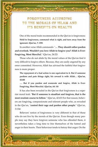 Allah's Miracles in the Qur'an




     One of the moral traits recommended in the Qur'an is forgiveness:
     Hold to forgiveness, command what is right, and turn away from the
     ignorant. (Qur'an, 7: 199)

     In another verse Allah commands: "… They should rather pardon
and overlook. Wouldn't you love Allah to forgive you? Allah is Ever-
Forgiving, Most Merciful." (Qur'an, 24:22)
     Those who do not abide by the moral values of the Qur'an find it
very difficult to forgive others. Because, they are easily angered by any
error committed. However, Allah has advised the faithful that forgive-
ness is more proper:
     The repayment of a bad action is one equivalent to it. But if someone
     pardons and puts things right, his reward is with Allah… (Qur'an,
     42:40)
     …. But if you pardon and exonerate and forgive, Allah is Ever-
     Forgiving, Most Merciful. (Qur'an, 64: 14)

     It has also been revealed in the Qur'an that forgiveness is a supe-
rior moral trait: "But if someone is steadfast and forgives, that is the
most resolute course to follow." (Qur'an, 42:43) For that reason, believ-
ers are forgiving, compassionate and tolerant people who, as revealed
in the Qur'an, "control their rage and pardon other people." (Qur'an,
3:134)
     Believers' notion of forgiveness is very different to that of those
who do not live by the morals of the Qur'an. Even though many peo-
ple may say they have forgiven someone who has offended them, it
nevertheless takes a long time to free themselves of the hatred and
anger in their hearts. Their behaviour tends to betray that anger. On the



                                    138
 