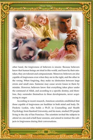 Harun Yahya




other hand, the forgiveness of believers is sincere. Because believers
know that human beings are tried in this world, and learn by their mis-
takes, they are tolerant and compassionate. Moreover, believers are also
capable of forgiveness even when they are in the right, and the other in
the wrong. When forgiving, they make no distinction between large
errors and small ones. Someone may cause severe losses to them by
mistake. However, believers know that everything takes place under
the command of Allah, and according to a specific destiny, and there-
fore, they surrender themselves to these developments, never acqui-
escing to anger.
     According to recent research, American scientists established that
those capable of forgiveness are healthier in both mind and body. Dr.
Frederic Luskin, who holds a Ph.D. in Counselling and Health
Psychology from Stanford University, and his team, studied 259 people
living in the city of San Francisco. The scientists invited the subjects to
attend six one-and-a-half-hour sessions, and aimed to instruct the sub-
jects in forgiveness during their conversations.



                                   139
 