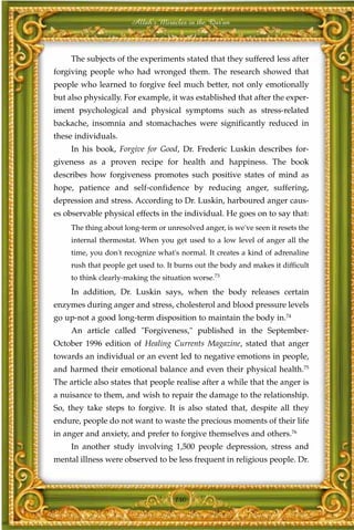 Allah's Miracles in the Qur'an



     The subjects of the experiments stated that they suffered less after
forgiving people who had wronged them. The research showed that
people who learned to forgive feel much better, not only emotionally
but also physically. For example, it was established that after the exper-
iment psychological and physical symptoms such as stress-related
backache, insomnia and stomachaches were significantly reduced in
these individuals.
     In his book, Forgive for Good, Dr. Frederic Luskin describes for-
giveness as a proven recipe for health and happiness. The book
describes how forgiveness promotes such positive states of mind as
hope, patience and self-confidence by reducing anger, suffering,
depression and stress. According to Dr. Luskin, harboured anger caus-
es observable physical effects in the individual. He goes on to say that:
     The thing about long-term or unresolved anger, is we've seen it resets the
     internal thermostat. When you get used to a low level of anger all the
     time, you don't recognize what's normal. It creates a kind of adrenaline
     rush that people get used to. It burns out the body and makes it difficult
     to think clearly-making the situation worse.73
     In addition, Dr. Luskin says, when the body releases certain
enzymes during anger and stress, cholesterol and blood pressure levels
go up-not a good long-term disposition to maintain the body in.74
     An article called "Forgiveness," published in the September-
October 1996 edition of Healing Currents Magazine, stated that anger
towards an individual or an event led to negative emotions in people,
and harmed their emotional balance and even their physical health.75
The article also states that people realise after a while that the anger is
a nuisance to them, and wish to repair the damage to the relationship.
So, they take steps to forgive. It is also stated that, despite all they
endure, people do not want to waste the precious moments of their life
in anger and anxiety, and prefer to forgive themselves and others.76
     In another study involving 1,500 people depression, stress and
mental illness were observed to be less frequent in religious people. Dr.



                                     140
 