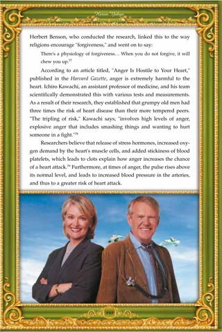 Harun Yahya



Herbert Benson, who conducted the research, linked this to the way
religions encourage "forgiveness," and went on to say:
     There's a physiology of forgiveness… When you do not forgive, it will
     chew you up.77
     According to an article titled, "Anger Is Hostile to Your Heart,"
published in the Harvard Gazette, anger is extremely harmful to the
heart. Ichiro Kawachi, an assistant professor of medicine, and his team
scientifically demonstrated this with various tests and measurements.
As a result of their research, they established that grumpy old men had
three times the risk of heart disease than their more tempered peers.
"The tripling of risk," Kawachi says, "involves high levels of anger,
explosive anger that includes smashing things and wanting to hurt
someone in a fight."78
     Researchers believe that release of stress hormones, increased oxy-
gen demand by the heart's muscle cells, and added stickiness of blood
platelets, which leads to clots explain how anger increases the chance
of a heart attack.79 Furthermore, at times of anger, the pulse rises above
its normal level, and leads to increased blood pressure in the arteries,
and thus to a greater risk of heart attack.




                                   141
 