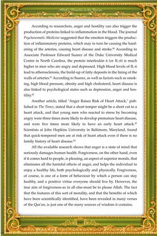 Allah's Miracles in the Qur'an



      According to researchers, anger and hostility can also trigger the
production of proteins linked to inflammation in the blood. The journal
Psychosomatic Medicine suggested that the emotion triggers the produc-
tion of inflammatory proteins, which may in turn be causing the hard-
ening of the arteries, causing heart disease and stroke.80 According to
Associate Professor Edward Suarez of the Duke University Medical
Centre in North Carolina, the protein interleukin 6 (or IL-6) is much
higher in men who are angry and depressed. High blood levels of IL-6
lead to atherosclerosis, the build-up of fatty deposits in the lining of the
walls of arteries.81 According to Suarez, as well as factors such as smok-
ing, high blood pressure, obesity and high cholesterol, heart disease is
also linked to psychological states such as depression, anger and hos-
tility.82
      Another article, titled "Anger Raises Risk of Heart Attack," pub-
lished in The Times, stated that a short temper might be a short cut to a
heart attack, and that young men who reacted to stress by becoming
angry were three times more likely to develop premature heart disease,
and were five times more likely to have an early heart attack.83
Scientists at John Hopkins University in Baltimore, Maryland, found
that quick-tempered men are at risk of heart attack even if there is no
family history of heart disease.84
      All the available research shows that anger is a state of mind that
seriously damages human health. Forgiveness, on the other hand, even
if it comes hard to people, is pleasing, an aspect of superior morals, that
eliminates all the harmful effects of anger, and helps the individual to
enjoy a healthy life, both psychologically and physically. Forgiveness,
of course, is one of a form of behaviour by which a person can stay
healthy, and a positive virtue everyone should live by. However, the
true aim of forgiveness-as in all else-must be to please Allah. The fact
that the features of this sort of morality, and that the benefits of which
have been scientifically identified, have been revealed in many verses
of the Qur'an, is just one of the many sources of wisdom it contains.



                                     142
 