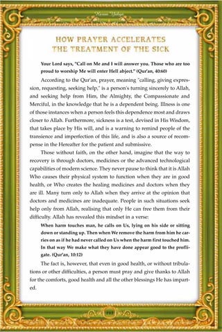 Harun Yahya




      Your Lord says, "Call on Me and I will answer you. Those who are too
      proud to worship Me will enter Hell abject." (Qur'an, 40:60)
      According to the Qur'an, prayer, meaning "calling, giving expres-
sion, requesting, seeking help," is a person's turning sincerely to Allah,
and seeking help from Him, the Almighty, the Compassionate and
Merciful, in the knowledge that he is a dependent being. Illness is one
of those instances when a person feels this dependence most and draws
closer to Allah. Furthermore, sickness is a test, devised in His Wisdom,
that takes place by His will, and is a warning to remind people of the
transience and imperfection of this life, and is also a source of recom-
pense in the Hereafter for the patient and submissive.
      Those without faith, on the other hand, imagine that the way to
recovery is through doctors, medicines or the advanced technological
capabilities of modern science. They never pause to think that it is Allah
Who causes their physical system to function when they are in good
health, or Who creates the healing medicines and doctors when they
are ill. Many turn only to Allah when they arrive at the opinion that
doctors and medicines are inadequate. People in such situations seek
help only from Allah, realising that only He can free them from their
difficulty. Allah has revealed this mindset in a verse:
      When harm touches man, he calls on Us, lying on his side or sitting
      down or standing up. Then when We remove the harm from him he car-
      ries on as if he had never called on Us when the harm first touched him.
      In that way We make what they have done appear good to the profli-
      gate. (Qur'an, 10:12)
      The fact is, however, that even in good health, or without tribula-
tions or other difficulties, a person must pray and give thanks to Allah
for the comforts, good health and all the other blessings He has impart-
ed.



                                     143
 