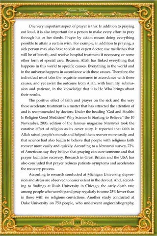 Harun Yahya



     One very important aspect of prayer is this: In addition to praying
out loud, it is also important for a person to make every effort to pray
through his or her deeds. Prayer by action means doing everything
possible to attain a certain wish. For example, in addition to praying, a
sick person may also have to visit an expert doctor, use medicines that
will be of benefit, and receive hospital treatment if necessary, or some
other form of special care. Because, Allah has linked everything that
happens in this world to specific causes. Everything in the world and
in the universe happens in accordance with these causes. Therefore, the
individual must take the requisite measures in accordance with these
causes, and yet await the outcome from Allah, with humility, submis-
sion and patience, in the knowledge that it is He Who brings about
their results.
     The positive effect of faith and prayer on the sick and the way
these accelerate treatment is a matter that has attracted the attention of
and is recommended by doctors. Under the heading "God and Health:
Is Religion Good Medicine? Why Science Is Starting to Believe," the 10
November, 2003, edition of the famous magazine Newsweek took the
curative effect of religion as its cover story. It reported that faith in
Allah raised people's morale and helped them recover more easily, and
that science had also begun to believe that people with religious faith
recover more easily and quickly. According to a Newsweek survey, 72%
of Americans say they believe that praying can cure someone and that
prayer facilitates recovery. Research in Great Britain and the USA has
also concluded that prayer reduces patients' symptoms and accelerates
the recovery process.
     According to research conducted at Michigan University, depres-
sion and stress are observed to lesser extent in the devout. And, accord-
ing to findings at Rush University in Chicago, the early death rate
among people who worship and pray regularly is some 25% lower than
in those with no religious convictions. Another study conducted at
Duke University on 750 people, who underwent angiocardiography,




                                   145
 