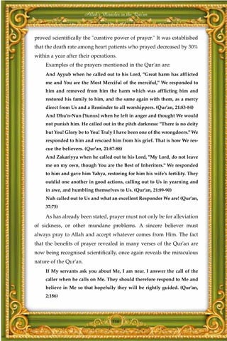 Allah's Miracles in the Qur'an



proved scientifically the "curative power of prayer." It was established
that the death rate among heart patients who prayed decreased by 30%
within a year after their operations.
     Examples of the prayers mentioned in the Qur'an are:
     And Ayyub when he called out to his Lord, "Great harm has afflicted
     me and You are the Most Merciful of the merciful," We responded to
     him and removed from him the harm which was afflicting him and
     restored his family to him, and the same again with them, as a mercy
     direct from Us and a Reminder to all worshippers. (Qur'an, 21:83-84)
     And Dhu'n-Nun [Yunus] when he left in anger and thought We would
     not punish him. He called out in the pitch darkness: "There is no deity
     but You! Glory be to You! Truly I have been one of the wrongdoers." We
     responded to him and rescued him from his grief. That is how We res-
     cue the believers. (Qur'an, 21:87-88)
     And Zakariyya when he called out to his Lord, "My Lord, do not leave
     me on my own, though You are the Best of Inheritors." We responded
     to him and gave him Yahya, restoring for him his wife's fertility. They
     outdid one another in good actions, calling out to Us in yearning and
     in awe, and humbling themselves to Us. (Qur'an, 21:89-90)
     Nuh called out to Us and what an excellent Responder We are! (Qur'an,
     37:75)

     As has already been stated, prayer must not only be for alleviation
of sickness, or other mundane problems. A sincere believer must
always pray to Allah and accept whatever comes from Him. The fact
that the benefits of prayer revealed in many verses of the Qur'an are
now being recognised scientifically, once again reveals the miraculous
nature of the Qur'an.
     If My servants ask you about Me, I am near. I answer the call of the
     caller when he calls on Me. They should therefore respond to Me and
     believe in Me so that hopefully they will be rightly guided. (Qur'an,
     2:186)




                                     146
 