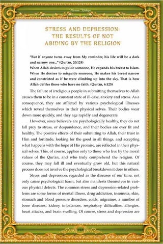 Harun Yahya




     "But if anyone turns away from My reminder, his life will be a dark
     and narrow one..." (Qur'an, 20:124)
     When Allah desires to guide someone, He expands his breast to Islam.
     When He desires to misguide someone, He makes his breast narrow
     and constricted as if he were climbing up into the sky. That is how
     Allah defiles those who have no faith. (Qur'an, 6:125)
     The failure of irreligious people in submitting themselves to Allah
causes them to be in a constant state of ill-ease, anxiety and stress. As a
consequence, they are afflicted by various psychological illnesses
which reveal themselves in their physical selves. Their bodies wear
down more quickly, and they age rapidly and degenerate.
     However, since believers are psychologically healthy, they do not
fall prey to stress, or despondence, and their bodies are ever fit and
healthy. The positive effects of their submitting to Allah, their trust in
Him and fortitude, looking for the good in all things, and accepting
what happens with the hope of His promise, are reflected in their phys-
ical selves. This, of course, applies only to those who live by the moral
values of the Qur'an, and who truly comprehend the religion. Of
course, they may fall ill and eventually grow old, but this natural
process does not involve the psychological breakdown it does in others.
     Stress and depression, regarded as the diseases of our time, not
only cause psychological harm, but also manifests themselves in vari-
ous physical defects. The common stress and depression-related prob-
lems are some forms of mental illness, drug addiction, insomnia, skin,
stomach and blood pressure disorders, colds, migraines, a number of
bone diseases, kidney imbalances, respiratory difficulties, allergies,
heart attacks, and brain swelling. Of course, stress and depression are



                                    147
 