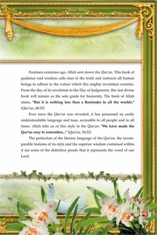 Harun Yahya




    Fourteen centuries ago, Allah sent down the Qur'an. This book of
guidance and wisdom calls man to the truth and instructs all human
beings to adhere to the values which this mighty revelation contains.
From the day of its revelation to the Day of Judgement, this last divine
book will remain as the sole guide for humanity. The book of Allah
states, "But it is nothing less than a Reminder to all the worlds."
(Qur'an, 68:52)
    Ever since the Qur'an was revealed, it has possessed an easily
understandable language and tone, accessible to all people and in all
times. Allah tells us of this style in the Qur'an: "We have made the
Qur'an easy to remember..." (Qur'an, 54:22)
    The perfection of the literary language of the Qur'an, the incom-
parable features of its style and the superior wisdom contained within
it are some of the definitive proofs that it represents the word of our
Lord.




                                  13
 