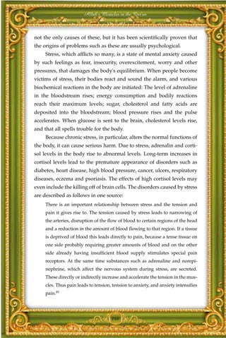 Allah's Miracles in the Qur'an



not the only causes of these, but it has been scientifically proven that
the origins of problems such as these are usually psychological.
     Stress, which afflicts so many, is a state of mental anxiety caused
by such feelings as fear, insecurity, overexcitement, worry and other
pressures, that damages the body's equilibrium. When people become
victims of stress, their bodies react and sound the alarm, and various
biochemical reactions in the body are initiated: The level of adrenaline
in the bloodstream rises; energy consumption and bodily reactions
reach their maximum levels; sugar, cholesterol and fatty acids are
deposited into the bloodstream; blood pressure rises and the pulse
accelerates. When glucose is sent to the brain, cholesterol levels rise,
and that all spells trouble for the body.
     Because chronic stress, in particular, alters the normal functions of
the body, it can cause serious harm. Due to stress, adrenalin and corti-
sol levels in the body rise to abnormal levels. Long-term increases in
cortisol levels lead to the premature appearance of disorders such as
diabetes, heart disease, high blood pressure, cancer, ulcers, respiratory
diseases, eczema and psoriasis. The effects of high cortisol levels may
even include the killing off of brain cells. The disorders caused by stress
are described as follows in one source:
     There is an important relationship between stress and the tension and
     pain it gives rise to. The tension caused by stress leads to narrowing of
     the arteries, disruption of the flow of blood to certain regions of the head
     and a reduction in the amount of blood flowing to that region. If a tissue
     is deprived of blood this leads directly to pain, because a tense tissue on
     one side probably requiring greater amounts of blood and on the other
     side already having insufficient blood supply stimulates special pain
     receptors. At the same time substances such as adrenaline and norepi-
     nephrine, which affect the nervous system during stress, are secreted.
     These directly or indirectly increase and accelerate the tension in the mus-
     cles. Thus pain leads to tension, tension to anxiety, and anxiety intensifies
     pain.85




                                      148
 