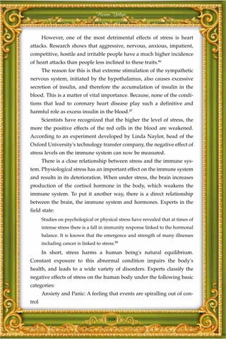 Harun Yahya



       However, one of the most detrimental effects of stress is heart
attacks. Research shows that aggressive, nervous, anxious, impatient,
competitive, hostile and irritable people have a much higher incidence
of heart attacks than people less inclined to these traits.86
       The reason for this is that extreme stimulation of the sympathetic
nervous system, initiated by the hypothalamus, also causes excessive
secretion of insulin, and therefore the accumulation of insulin in the
blood. This is a matter of vital importance. Because, none of the condi-
tions that lead to coronary heart disease play such a definitive and
harmful role as excess insulin in the blood.87
       Scientists have recognized that the higher the level of stress, the
more the positive effects of the red cells in the blood are weakened.
According to an experiment developed by Linda Naylor, head of the
Oxford University's technology transfer company, the negative effect of
stress levels on the immune system can now be measured.
       There is a close relationship between stress and the immune sys-
tem. Physiological stress has an important effect on the immune system
and results in its deterioration. When under stress, the brain increases
production of the cortisol hormone in the body, which weakens the
immune system. To put it another way, there is a direct relationship
between the brain, the immune system and hormones. Experts in the
field state:
       Studies on psychological or physical stress have revealed that at times of
       intense stress there is a fall in immunity response linked to the hormonal
       balance. It is known that the emergence and strength of many illnesses
       including cancer is linked to stress.88
       In short, stress harms a human being's natural equilibrium.
Constant exposure to this abnormal condition impairs the body's
health, and leads to a wide variety of disorders. Experts classify the
negative effects of stress on the human body under the following basic
categories:
       Anxiety and Panic: A feeling that events are spiralling out of con-
trol


                                        149
 