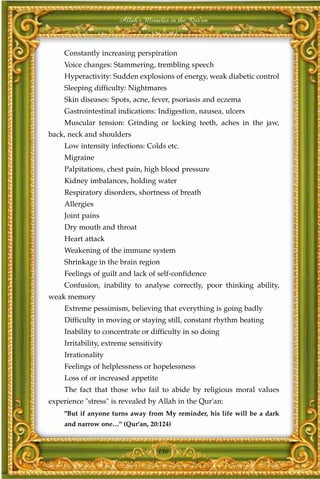 Allah's Miracles in the Qur'an



     Constantly increasing perspiration
     Voice changes: Stammering, trembling speech
     Hyperactivity: Sudden explosions of energy, weak diabetic control
     Sleeping difficulty: Nightmares
     Skin diseases: Spots, acne, fever, psoriasis and eczema
     Gastrointestinal indications: Indigestion, nausea, ulcers
     Muscular tension: Grinding or locking teeth, aches in the jaw,
back, neck and shoulders
     Low intensity infections: Colds etc.
     Migraine
     Palpitations, chest pain, high blood pressure
     Kidney imbalances, holding water
     Respiratory disorders, shortness of breath
     Allergies
     Joint pains
     Dry mouth and throat
     Heart attack
     Weakening of the immune system
     Shrinkage in the brain region
     Feelings of guilt and lack of self-confidence
     Confusion, inability to analyse correctly, poor thinking ability,
weak memory
     Extreme pessimism, believing that everything is going badly
     Difficulty in moving or staying still, constant rhythm beating
     Inability to concentrate or difficulty in so doing
     Irritability, extreme sensitivity
     Irrationality
     Feelings of helplessness or hopelessness
     Loss of or increased appetite
     The fact that those who fail to abide by religious moral values
experience "stress" is revealed by Allah in the Qur'an:
     "But if anyone turns away from My reminder, his life will be a dark
     and narrow one…" (Qur'an, 20:124)



                                    150
 
