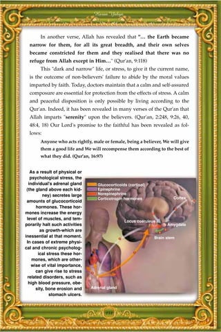 Harun Yahya



        In another verse, Allah has revealed that "… the Earth became
  narrow for them, for all its great breadth, and their own selves
  became constricted for them and they realised that there was no
  refuge from Allah except in Him…" (Qur'an, 9:118)
        This "dark and narrow" life, or stress, to give it the current name,
  is the outcome of non-believers' failure to abide by the moral values
  imparted by faith. Today, doctors maintain that a calm and self-assured
  composure are essential for protection from the effects of stress. A calm
  and peaceful disposition is only possible by living according to the
  Qur'an. Indeed, it has been revealed in many verses of the Qur'an that
  Allah imparts "serenity" upon the believers. (Qur'an, 2:248, 9:26, 40,
  48:4, 18) Our Lord's promise to the faithful has been revealed as fol-
  lows:
        Anyone who acts rightly, male or female, being a believer, We will give
        them a good life and We will recompense them according to the best of
        what they did. (Qur'an, 16:97)


   As a result of physical or
   psychological stress, the
  individual's adrenal gland        Glucocorticoids (cortisol)
 (the gland above each kid-         Epinephrine
          ney) secretes large       Norepinephrine
                                    Corticotropin hormones                Cortex
 amounts of glucocorticoid
      hormones. These hor-
mones increase the energy
 level of muscles, and tem-
                                                  Locus coeruleus
porarily halt such activities                                          Amygdala
         as growth-which are
inessential at that moment.                                      Brain stem
 In cases of extreme physi-
cal and chronic psycholog-
        ical stress these hor-
    mones, which are other-
    wise of vital importance,
      can give rise to stress
  related disorders, such as
  high blood pressure, obe-
      sity, bone erosion and     Adrenal gland
              stomach ulcers.



                                         151
 
