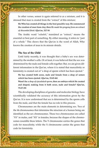 Harun Yahya



     In other verses, semen is again referred to as a mixture, and it is
stressed that man is created from the "extract" of this mixture:
     He Who has created all things in the best possible way. He commenced
     the creation of man from clay; then He made his progeny from an extract
     of discarded fluid. (Qur'an, 32:7-8)
     The Arabic word "sulaalah," translated as "extract," means the
essential or best part of something. By either meaning, it refers to "part
of a whole." This shows that the Qur'an is the word of Allah, Who
knows the creation of man to its minute details.


     The Sex of the Child
     Until fairly recently, it was thought that a baby's sex was deter-
mined by the mother's cells. Or at least, it was believed that the sex was
determined by the male and female cells together. But, we are given dif-
ferent information in the Qur'an, where it is stated that masculinity or
femininity is created out of "a drop of sperm which has been ejected."
     He has created both sexes, male and female from a drop of semen
     which has been ejected. (Qur'an, 53:45-46)
     Wasn't he a drop of ejaculated sperm, then an embryo which He created
     and shaped, making from it both sexes, male and female? (Qur'an,
     75:37-39)
     The developing disciplines of genetics and molecular biology have
scientifically validated the accuracy of this information given by the
Qur'an. It is now understood that sex is determined by the sperm cells
from the male, and that the female has no role in this process.
     Chromosomes are the main elements in determining sex. Two of
the 46 chromosomes that determine the structure of a human being are
identified as the sex chromosomes. These two chromosomes are called
"XY" in males, and "XX" in females, because the shapes of the chromo-
somes resemble these letters. The Y chromosome carries the genes that
code for masculinity, while the X chromosome carries the genes that
code for femininity.



                                      155
 