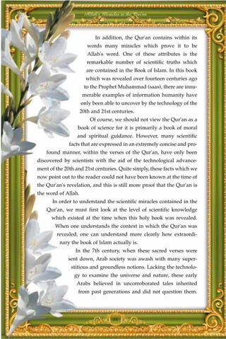 Allah's Miracles in the Qur'an



                           In addition, the Qur'an contains within its
                        words many miracles which prove it to be
                        Allah's word. One of these attributes is the
                        remarkable number of scientific truths which
                       are contained in the Book of Islam. In this book
                       which was revealed over fourteen centuries ago
                      to the Prophet Muhammad (saas), there are innu-
                      merable examples of information humanity have
                     only been able to uncover by the technology of the
                     20th and 21st centuries.
                         Of course, we should not view the Qur'an as a
                  book of science for it is primarily a book of moral
                  and spiritual guidance. However, many scientific
              facts that are expressed in an extremely concise and pro-
    found manner, within the verses of the Qur'an, have only been
discovered by scientists with the aid of the technological advance-
ment of the 20th and 21st centuries. Quite simply, these facts which we
now point out to the reader could not have been known at the time of
the Qur'an's revelation, and this is still more proof that the Qur'an is
the word of Allah.
      In order to understand the scientific miracles contained in the
    Qur'an, we must first look at the level of scientific knowledge
      which existed at the time when this holy book was revealed.
        When one understands the context in which the Qur'an was
        revealed, one can understand more clearly how extraordi-
          nary the book of Islam actually is.
                 In the 7th century, when these sacred verses were
             sent down, Arab society was awash with many super-
               stitious and groundless notions. Lacking the technolo-
                gy to examine the universe and nature, these early
                 Arabs believed in uncorroborated tales inherited
                  from past generations and did not question them.




                                   14
 