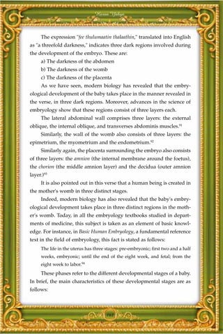 Harun Yahya



     The expression "fee thulumaatin thalaathin," translated into English
as "a threefold darkness," indicates three dark regions involved during
the development of the embryo. These are:
     a) The darkness of the abdomen
     b) The darkness of the womb
     c) The darkness of the placenta
     As we have seen, modern biology has revealed that the embry-
ological development of the baby takes place in the manner revealed in
the verse, in three dark regions. Moreover, advances in the science of
embryology show that these regions consist of three layers each.
     The lateral abdominal wall comprises three layers: the external
oblique, the internal oblique, and transverses abdominis muscles.91
     Similarly, the wall of the womb also consists of three layers: the
epimetrium, the myometrium and the endometrium.92
     Similarly again, the placenta surrounding the embryo also consists
of three layers: the amnion (the internal membrane around the foetus),
the chorion (the middle amnion layer) and the decidua (outer amnion
layer.)93
     It is also pointed out in this verse that a human being is created in
the mother's womb in three distinct stages.
     Indeed, modern biology has also revealed that the baby's embry-
ological development takes place in three distinct regions in the moth-
er's womb. Today, in all the embryology textbooks studied in depart-
ments of medicine, this subject is taken as an element of basic knowl-
edge. For instance, in Basic Human Embryology, a fundamental reference
text in the field of embryology, this fact is stated as follows:
     The life in the uterus has three stages: pre-embryonic; first two and a half
     weeks, embryonic; until the end of the eight week, and fetal; from the
     eight week to labor.94
     These phases refer to the different developmental stages of a baby.
In brief, the main characteristics of these developmental stages are as
follows:



                                      161
 