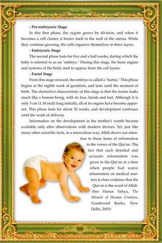 Harun Yahya



     - Pre-embryonic Stage
     In this first phase, the zygote grows by division, and when it
becomes a cell cluster, it buries itself in the wall of the uterus. While
they continue growing, the cells organize themselves in three layers.
     - Embryonic Stage
     The second phase lasts for five and a half weeks, during which the
baby is referred to as an "embryo." During this stage, the basic organs
and systems of the body start to appear from the cell layers.
     - Foetal Stage
     From this stage onward, the embryo is called a "foetus." This phase
begins at the eighth week of gestation, and lasts until the moment of
birth. The distinctive characteristic of this stage is that the foetus looks
much like a human being, with its face, hands and feet. Although it is
only 3 cm (1.18 inch) long initially, all of its organs have become appar-
ent. This phase lasts for about 30 weeks, and development continues
until the week of delivery.
     Information on the development in the mother's womb became
available only after observations with modern devices. Yet, just like
many other scientific facts, in a miraculous way, Allah draws our atten-
                                      tion to these items of information
                                          in the verses of the Qur'an. The
                                           fact that such detailed and
                                           accurate    information     was
                                            given in the Qur'an at a time
                                            when people had scarce
                                            information on medical mat-
                                             ters is clear evidence that the
                                              Qur'an is the word of Allah.
                                             (See Harun Yahya, The
                                             Miracle of Human Creation,
                                             Goodword       Books,    New
                                             Delhi, 2003)




                                    163
 