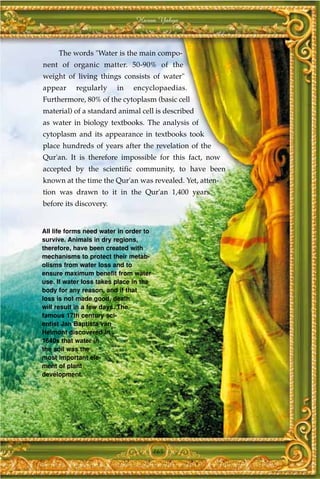 Harun Yahya



     The words "Water is the main compo-
nent of organic matter. 50-90% of the
weight of living things consists of water"
appear     regularly     in    encyclopaedias.
Furthermore, 80% of the cytoplasm (basic cell
material) of a standard animal cell is described
as water in biology textbooks. The analysis of
cytoplasm and its appearance in textbooks took
place hundreds of years after the revelation of the
Qur'an. It is therefore impossible for this fact, now
accepted by the scientific community, to have been
known at the time the Qur'an was revealed. Yet, atten-
tion was drawn to it in the Qur'an 1,400 years
before its discovery.


All life forms need water in order to
survive. Animals in dry regions,
therefore, have been created with
mechanisms to protect their metab-
olisms from water loss and to
ensure maximum benefit from water
use. If water loss takes place in the
body for any reason, and if that
loss is not made good, death
will result in a few days. The
famous 17th century sci-
entist Jan Baptista van
Helmont discovered in
1640s that water in
the soil was the
most important ele-
ment of plant
development.




                                        165
 