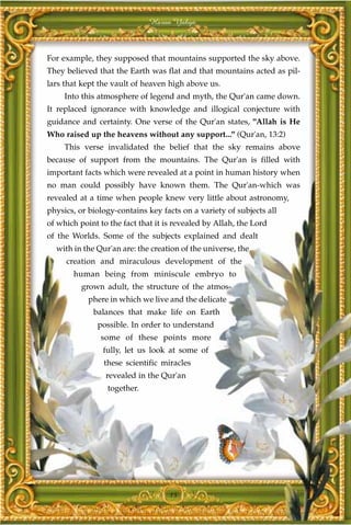 Harun Yahya



For example, they supposed that mountains supported the sky above.
They believed that the Earth was flat and that mountains acted as pil-
lars that kept the vault of heaven high above us.
     Into this atmosphere of legend and myth, the Qur'an came down.
It replaced ignorance with knowledge and illogical conjecture with
guidance and certainty. One verse of the Qur'an states, "Allah is He
Who raised up the heavens without any support..." (Qur'an, 13:2)
     This verse invalidated the belief that the sky remains above
because of support from the mountains. The Qur'an is filled with
important facts which were revealed at a point in human history when
no man could possibly have known them. The Qur'an-which was
revealed at a time when people knew very little about astronomy,
physics, or biology-contains key facts on a variety of subjects all
of which point to the fact that it is revealed by Allah, the Lord
of the Worlds. Some of the subjects explained and dealt
  with in the Qur'an are: the creation of the universe, the
     creation and miraculous development of the
       human being from miniscule embryo to
          grown adult, the structure of the atmos-
            phere in which we live and the delicate
             balances that make life on Earth
              possible. In order to understand
               some of these points more
                fully, let us look at some of
                these scientific miracles
                 revealed in the Qur'an
                 together.




                                    15
 