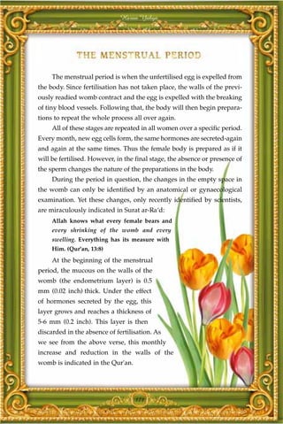 Harun Yahya




     The menstrual period is when the unfertilised egg is expelled from
the body. Since fertilisation has not taken place, the walls of the previ-
ously readied womb contract and the egg is expelled with the breaking
of tiny blood vessels. Following that, the body will then begin prepara-
tions to repeat the whole process all over again.
     All of these stages are repeated in all women over a specific period.
Every month, new egg cells form, the same hormones are secreted-again
and again at the same times. Thus the female body is prepared as if it
will be fertilised. However, in the final stage, the absence or presence of
the sperm changes the nature of the preparations in the body.
     During the period in question, the changes in the empty space in
the womb can only be identified by an anatomical or gynaecological
examination. Yet these changes, only recently identified by scientists,
are miraculously indicated in Surat ar-Ra‘d:
     Allah knows what every female bears and
     every shrinking of the womb and every
     swelling. Everything has its measure with
     Him. (Qur'an, 13:8)
     At the beginning of the menstrual
period, the mucous on the walls of the
womb (the endometrium layer) is 0.5
mm (0.02 inch) thick. Under the effect
of hormones secreted by the egg, this
layer grows and reaches a thickness of
5-6 mm (0.2 inch). This layer is then
discarded in the absence of fertilisation. As
we see from the above verse, this monthly
increase and reduction in the walls of the
womb is indicated in the Qur'an.




                                   171
 