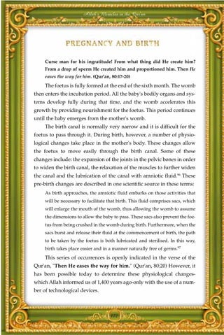 Allah's Miracles in the Qur'an




     Curse man for his ingratitude! From what thing did He create him?
     From a drop of sperm He created him and proportioned him. Then He
     eases the way for him. (Qur'an, 80:17-20)
     The foetus is fully formed at the end of the sixth month. The womb
then enters the incubation period. All the baby's bodily organs and sys-
tems develop fully during that time, and the womb accelerates this
growth by providing nourishment for the foetus. This period continues
until the baby emerges from the mother's womb.
     The birth canal is normally very narrow and it is difficult for the
foetus to pass through it. During birth, however, a number of physio-
logical changes take place in the mother's body. These changes allow
the foetus to move easily through the birth canal. Some of these
changes include: the expansion of the joints in the pelvic bones in order
to widen the birth canal, the relaxation of the muscles to further widen
the canal and the lubrication of the canal with amniotic fluid.96 These
pre-birth changes are described in one scientific source in these terms:
     As birth approaches, the amniotic fluid embarks on those activities that
     will be necessary to facilitate that birth. This fluid comprises sacs, which
     will enlarge the mouth of the womb, thus allowing the womb to assume
     the dimensions to allow the baby to pass. These sacs also prevent the foe-
     tus from being crushed in the womb during birth. Furthermore, when the
     sacs burst and release their fluid at the commencement of birth, the path
     to be taken by the foetus is both lubricated and sterilised. In this way,
     birth takes place easier and in a manner naturally free of germs.97
     This series of occurrences is openly indicated in the verse of the
Qur'an, "Then He eases the way for him." (Qur'an, 80:20) However, it
has been possible today to determine these physiological changes-
which Allah informed us of 1,400 years ago-only with the use of a num-
ber of technological devices.



                                      172
 