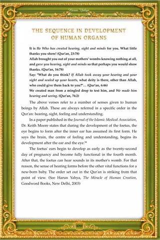Harun Yahya




     It is He Who has created hearing, sight and minds for you. What little
     thanks you show! (Qur'an, 23:78)
     Allah brought you out of your mothers' wombs knowing nothing at all,
     and gave you hearing, sight and minds so that perhaps you would show
     thanks. (Qur'an, 16:78)
     Say: "What do you think? If Allah took away your hearing and your
     sight and sealed up your hearts, what deity is there, other than Allah,
     who could give them back to you?"… (Qur'an, 6:46)
     We created man from a mingled drop to test him, and We made him
     hearing and seeing. (Qur'an, 76:2)
     The above verses refer to a number of senses given to human
beings by Allah. These are always referred in a specific order in the
Qur'an: hearing, sight, feeling and understanding.
     In a paper published in the Journal of the Islamic Medical Association,
Dr. Keith Moore states that during the development of the foetus, the
eye begins to form after the inner ear has assumed its first form. He
says the brain, the centre of feeling and understanding, begins its
development after the ear and the eye.98
     The foetus' ears begin to develop as early as the twenty-second
day of pregnancy and become fully functional in the fourth month.
After that, the foetus can hear sounds in its mother's womb. For that
reason, the sense of hearing forms before the other vital functions for a
new-born baby. The order set out in the Qur'an is striking from that
point of view. (See Harun Yahya, The Miracle of Human Creation,
Goodword Books, New Delhi, 2003)




                                     173
 