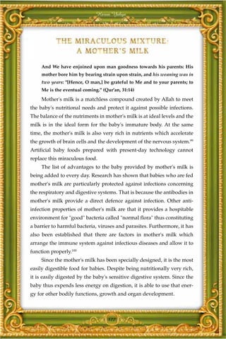 Harun Yahya




     And We have enjoined upon man goodness towards his parents: His
     mother bore him by bearing strain upon strain, and his weaning was in
     two years: "[Hence, O man,] be grateful to Me and to your parents; to
     Me is the eventual coming." (Qur'an, 31:14)

     Mother's milk is a matchless compound created by Allah to meet
the baby's nutritional needs and protect it against possible infections.
The balance of the nutriments in mother's milk is at ideal levels and the
milk is in the ideal form for the baby's immature body. At the same
time, the mother's milk is also very rich in nutrients which accelerate
the growth of brain cells and the development of the nervous system.99
Artificial baby foods prepared with present-day technology cannot
replace this miraculous food.
     The list of advantages to the baby provided by mother's milk is
being added to every day. Research has shown that babies who are fed
mother's milk are particularly protected against infections concerning
the respiratory and digestive systems. That is because the antibodies in
mother's milk provide a direct defence against infection. Other anti-
infection properties of mother's milk are that it provides a hospitable
environment for "good" bacteria called "normal flora" thus constituting
a barrier to harmful bacteria, viruses and parasites. Furthermore, it has
also been established that there are factors in mother's milk which
arrange the immune system against infectious diseases and allow it to
function properly.100
     Since the mother's milk has been specially designed, it is the most
easily digestible food for babies. Despite being nutritionally very rich,
it is easily digested by the baby's sensitive digestive system. Since the
baby thus expends less energy on digestion, it is able to use that ener-
gy for other bodily functions, growth and organ development.



                                   177
 