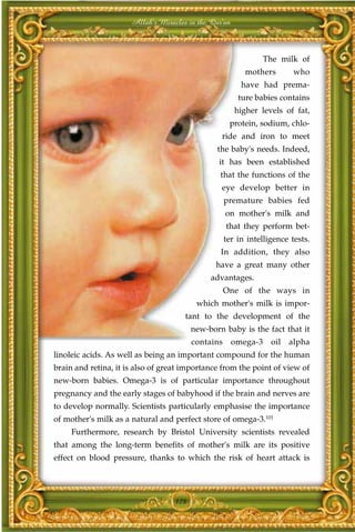 Allah's Miracles in the Qur'an



                                                                 The milk of
                                                          mothers        who
                                                         have had prema-
                                                        ture babies contains
                                                       higher levels of fat,
                                                     protein, sodium, chlo-
                                                 ride and iron to meet
                                                the baby's needs. Indeed,
                                                it has been established
                                                 that the functions of the
                                                 eye develop better in
                                                    premature babies fed
                                                    on mother's milk and
                                                    that they perform bet-
                                                    ter in intelligence tests.
                                                 In addition, they also
                                               have a great many other
                                              advantages.
                                                    One of the ways in
                                          which mother's milk is impor-
                                      tant to the development of the
                                         new-born baby is the fact that it
                                         contains      omega-3    oil   alpha
linoleic acids. As well as being an important compound for the human
brain and retina, it is also of great importance from the point of view of
new-born babies. Omega-3 is of particular importance throughout
pregnancy and the early stages of babyhood if the brain and nerves are
to develop normally. Scientists particularly emphasise the importance
of mother's milk as a natural and perfect store of omega-3.101
     Furthermore, research by Bristol University scientists revealed
that among the long-term benefits of mother's milk are its positive
effect on blood pressure, thanks to which the risk of heart attack is




                                   178
 