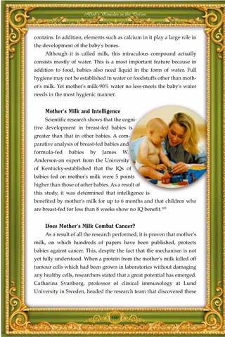 Allah's Miracles in the Qur'an



contains. In addition, elements such as calcium in it play a large role in
the development of the baby's bones.
     Although it is called milk, this miraculous compound actually
consists mostly of water. This is a most important feature because in
addition to food, babies also need liquid in the form of water. Full
hygiene may not be established in water or foodstuffs other than moth-
er's milk. Yet mother's milk-90% water no less-meets the baby's water
needs in the most hygienic manner.


     Mother's Milk and Intelligence
     Scientific research shows that the cogni-
tive development in breast-fed babies is
greater than that in other babies. A com-
parative analysis of breast-fed babies and
formula-fed     babies   by    James     W.
Anderson-an expert from the University
of Kentucky-established that the IQs of
babies fed on mother's milk were 5 points
higher than those of other babies. As a result of
this study, it was determined that intelligence is
benefited by mother's milk for up to 6 months and that children who
are breast-fed for less than 8 weeks show no IQ benefit.105


     Does Mother's Milk Combat Cancer?
     As a result of all the research performed, it is proven that mother's
milk, on which hundreds of papers have been published, protects
babies against cancer. This, despite the fact that the mechanism is not
yet fully understood. When a protein from the mother's milk killed off
tumour cells which had been grown in laboratories without damaging
any healthy cells, researchers stated that a great potential has emerged.
Catharina Svanborg, professor of clinical immunology at Lund
University in Sweden, headed the research team that discovered these




                                   180
 