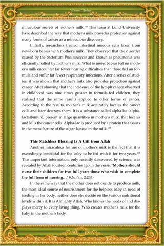Harun Yahya



miraculous secrets of mother's milk.106 This team at Lund University
have described the way that mother's milk provides protection against
many forms of cancer as a miraculous discovery.
     Initially, researchers treated intestinal mucous cells taken from
new-born babies with mother's milk. They observed that the disorder
caused by the bacterium Pneumococcus and known as pneumonia was
efficiently halted by mother's milk. What is more, babies fed on moth-
er's milk encounter far fewer hearing difficulties than those fed on for-
mula and suffer far fewer respiratory infections. After a series of stud-
ies, it was shown that mother's milk also provides protection against
cancer. After showing that the incidence of the lymph cancer observed
in childhood was nine times greater in formula-fed children, they
realised that the same results applied to other forms of cancer.
According to the results, mother's milk accurately locates the cancer
cells and later destroys them. It is a substance called alpha-lac (alpha-
lactalbumin), present in large quantities in mother's milk, that locates
and kills the cancer cells. Alpha-lac is produced by a protein that assists
in the manufacture of the sugar lactose in the milk.107


     This Matchless Blessing Is A Gift from Allah
     Another miraculous feature of mother's milk is the fact that it is
exceedingly beneficial for the baby to be fed with it for two years.108
This important information, only recently discovered by science, was
revealed by Allah fourteen centuries ago in the verse: "Mothers should
nurse their children for two full years-those who wish to complete
the full term of nursing…" (Qur'an, 2:233)
     In the same way that the mother does not decide to produce milk,
the most ideal source of nourishment for the helpless baby in need of
feeding in her body, neither does she decide on the various nutritional
levels within it. It is Almighty Allah, Who knows the needs of and dis-
plays mercy to every living thing, Who creates mother's milk for the
baby in the mother's body.



                                   181
 