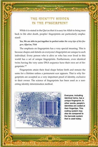 Allah's Miracles in the Qur'an




     While it is stated in the Qur'an that it is easy for Allah to bring man
back to life after death, peoples' fingerprints are particularly empha-
sized:
     Yes, We are able to put together in perfect order the very tips of his fin-
     gers. (Qur'an, 75:4)
     The emphasis on fingerprints has a very special meaning. This is
because shapes and details on everyone's fingerprint are unique to each
individual. Every person who is alive or who has ever lived in this
world has a set of unique fingerprints. Furthermore, even identical
twins having the very same DNA sequence have their own set of fin-
gerprints.109
     Fingerprints attain their final shape before birth and remain the
same for a lifetime unless a permanent scar appears. That is why fin-
gerprints are accepted as a very important proof of identity, exclusive
to their owner. The science of fingerprints has been used as a non-
erring identity determination method.




                                                         Everyone, including
                                                         identical twins, has a
                                                         unique fingerprint. In
                                                         other words, people's
                                                         identities are coded at
                                                         their fingertips. This
                                                         coding system may
                                                         also be compared to
                                                         the barcode system
                                                         that is used today.




                                     182
 