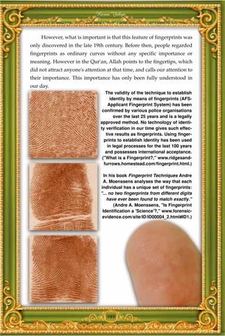 Harun Yahya



     However, what is important is that this feature of fingerprints was
only discovered in the late 19th century. Before then, people regarded
fingerprints as ordinary curves without any specific importance or
meaning. However in the Qur'an, Allah points to the fingertips, which
did not attract anyone's attention at that time, and calls our attention to
their importance. This importance has only been fully understood in
our day.
                                   The validity of the technique to establish
                                     identity by means of fingerprints (AFS-
                                    Applicant Fingerprint System) has been
                                 confirmed by various police organisations
                                       over the last 25 years and is a legally
                                approved method. No technology of identi-
                                ty verification in our time gives such effec-
                                   tive results as fingerprints. Using finger-
                                  prints to establish identity has been used
                                    in legal processes for the last 100 years
                                   and possesses international acceptance.
                                 ("What is a Fingerprint?," www.ridgesand-
                                  furrows.homestead.com/fingerprint.html.)

                                  In his book Fingerprint Techniques Andre
                                 A. Moenssens analyses the way that each
                                individual has a unique set of fingerprints:
                                "... no two fingerprints from different digits
                                    have ever been found to match exactly."
                                       (Andre A. Moenssens, "Is Fingerprint
                                 Identification a 'Science'?," www.forensic-
                                 evidence.com/site/ID/ID00004_2.html#ID1.)




                                   183
 