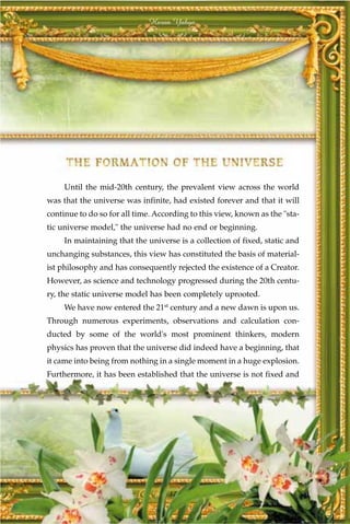 Harun Yahya




     Until the mid-20th century, the prevalent view across the world
was that the universe was infinite, had existed forever and that it will
continue to do so for all time. According to this view, known as the "sta-
tic universe model," the universe had no end or beginning.
     In maintaining that the universe is a collection of fixed, static and
unchanging substances, this view has constituted the basis of material-
ist philosophy and has consequently rejected the existence of a Creator.
However, as science and technology progressed during the 20th centu-
ry, the static universe model has been completely uprooted.
     We have now entered the 21st century and a new dawn is upon us.
Through numerous experiments, observations and calculation con-
ducted by some of the world's most prominent thinkers, modern
physics has proven that the universe did indeed have a beginning, that
it came into being from nothing in a single moment in a huge explosion.
Furthermore, it has been established that the universe is not fixed and




                                   17
 