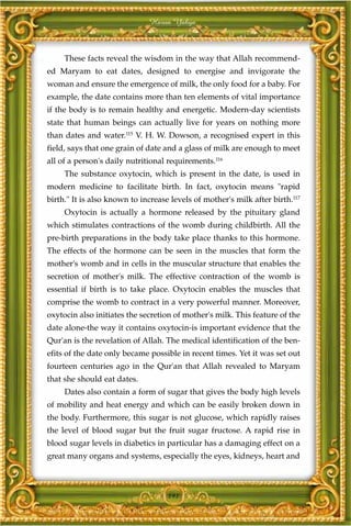 Harun Yahya



     These facts reveal the wisdom in the way that Allah recommend-
ed Maryam to eat dates, designed to energise and invigorate the
woman and ensure the emergence of milk, the only food for a baby. For
example, the date contains more than ten elements of vital importance
if the body is to remain healthy and energetic. Modern-day scientists
state that human beings can actually live for years on nothing more
than dates and water.115 V. H. W. Dowson, a recognised expert in this
field, says that one grain of date and a glass of milk are enough to meet
all of a person's daily nutritional requirements.116
     The substance oxytocin, which is present in the date, is used in
modern medicine to facilitate birth. In fact, oxytocin means "rapid
birth." It is also known to increase levels of mother's milk after birth.117
     Oxytocin is actually a hormone released by the pituitary gland
which stimulates contractions of the womb during childbirth. All the
pre-birth preparations in the body take place thanks to this hormone.
The effects of the hormone can be seen in the muscles that form the
mother's womb and in cells in the muscular structure that enables the
secretion of mother's milk. The effective contraction of the womb is
essential if birth is to take place. Oxytocin enables the muscles that
comprise the womb to contract in a very powerful manner. Moreover,
oxytocin also initiates the secretion of mother's milk. This feature of the
date alone-the way it contains oxytocin-is important evidence that the
Qur'an is the revelation of Allah. The medical identification of the ben-
efits of the date only became possible in recent times. Yet it was set out
fourteen centuries ago in the Qur'an that Allah revealed to Maryam
that she should eat dates.
     Dates also contain a form of sugar that gives the body high levels
of mobility and heat energy and which can be easily broken down in
the body. Furthermore, this sugar is not glucose, which rapidly raises
the level of blood sugar but the fruit sugar fructose. A rapid rise in
blood sugar levels in diabetics in particular has a damaging effect on a
great many organs and systems, especially the eyes, kidneys, heart and



                                    191
 