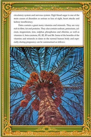 Allah's Miracles in the Qur'an



circulatory system and nervous system. High blood sugar is one of the
main causes of disorders as serious as loss of sight, heart attacks and
kidney insufficiency.
     Dates contain a great many vitamins and minerals. They are very
rich in fibre, fat and proteins. They also contain sodium, potassium, cal-
cium, magnesium, iron, sulphur, phosphorus and chlorine, as well as
vitamins A, beta-carotene, B1, B2, B3 and B6. Some of the benefits of the
vitamins and minerals in dates to the normal human body and espe-
cially during pregnancy can be summarised as follows:




                                     192
 