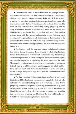 Harun Yahya



     ◆ The nutritional value of dates stems from the appropriate min-
eral balance within them. The date also contains folic acid, a B vitamin
of great importance to pregnant women. Folic acid (B9) is a vitamin
which serves important functions in the construction of new blood cells
and of amino acids, the body's building blocks, and in cell renewal. The
need for folic acid thus rises significantly during pregnancy and the
daily requirement doubles. When folic acid levels are insufficient, red
blood cells that are larger than normal but with lower functionality
emerge, along with the symptoms of anaemia, appear. Folic acid plays
a particularly important role in cell division and in the formation of the
genetic structure of the cell and is the only substance daily require-
ments of which double during pregnancy. The date is exceedingly rich
in folic acid.
     ◆ On the other hand, the long-term nausea and physical reactions
that appear during pregnancy do so because of a lack of potassium.
Levels therefore need to be reinforced. In the same way that the large
quantities of potassium in dates are of great importance in this regard,
they are also important in regulating the water balance in the body.
Moreover, by helping oxygen to reach the brain potassium enables one
to think clearly. In addition, it provides the appropriate alkaloidal fea-
tures for body fluids and stimulates the kidneys to expel toxic bodily
wastes. It helps bring down high blood pressure and the formation of
healthy skin.118
     ◆ The iron contained in dates controls the synthesis of haemoglo-
bin in the red blood cells and ensures an appropriate level of red cells
in the blood. This is of vital importance in preventing anaemia during
pregnancy and the development of the baby. Red blood cells play a role
in keeping cells alive by carrying oxygen and carbon dioxide in the
blood. Due to dates' high iron levels, a human being can meet his or her
iron requirements by eating just 15 dates a day and will thus be pro-
tected from disorders arising from iron deficiency.




                                   193
 