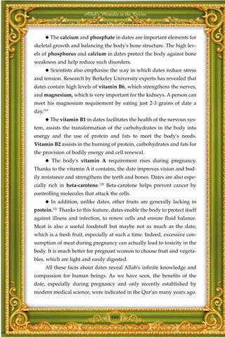 Allah's Miracles in the Qur'an



     ◆ The calcium and phosphate in dates are important elements for
skeletal growth and balancing the body's bone structure. The high lev-
els of phosphorus and calcium in dates protect the body against bone
weakness and help reduce such disorders.
     ◆ Scientists also emphasise the way in which dates reduce stress
and tension. Research by Berkeley University experts has revealed that
dates contain high levels of vitamin B6, which strengthens the nerves,
and magnesium, which is very important for the kidneys. A person can
meet his magnesium requirement by eating just 2-3 grains of date a
day.119
     ◆ The vitamin B1 in dates facilitates the health of the nervous sys-
tem, assists the transformation of the carbohydrates in the body into
energy and the use of protein and fats to meet the body's needs.
Vitamin B2 assists in the burning of protein, carbohydrates and fats for
the provision of bodily energy and cell renewal.
     ◆ The body's vitamin A requirement rises during pregnancy.
Thanks to the vitamin A it contains, the date improves vision and bod-
ily resistance and strengthens the teeth and bones. Dates are also espe-
cially rich in beta-carotene.120 Beta-carotene helps prevent cancer by
controlling molecules that attack the cells.
     ◆ In addition, unlike dates, other fruits are generally lacking in
protein.121 Thanks to this feature, dates enable the body to protect itself
against illness and infection, to renew cells and ensure fluid balance.
Meat is also a useful foodstuff but maybe not as much as the date,
which is a fresh fruit, especially at such a time. Indeed, excessive con-
sumption of meat during pregnancy can actually lead to toxicity in the
body. It is much better for pregnant women to choose fruit and vegeta-
bles, which are light and easily digested.
     All these facts about dates reveal Allah's infinite knowledge and
compassion for human beings. As we have seen, the benefits of the
date, especially during pregnancy and only recently established by
modern medical science, were indicated in the Qur'an many years ago.



                                   194
 