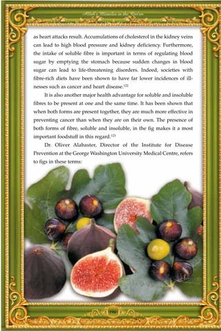 Allah's Miracles in the Qur'an



as heart attacks result. Accumulations of cholesterol in the kidney veins
can lead to high blood pressure and kidney deficiency. Furthermore,
the intake of soluble fibre is important in terms of regulating blood
sugar by emptying the stomach because sudden changes in blood
sugar can lead to life-threatening disorders. Indeed, societies with
fibre-rich diets have been shown to have far lower incidences of ill-
nesses such as cancer and heart disease.122
     It is also another major health advantage for soluble and insoluble
fibres to be present at one and the same time. It has been shown that
when both forms are present together, they are much more effective in
preventing cancer than when they are on their own. The presence of
both forms of fibre, soluble and insoluble, in the fig makes it a most
important foodstuff in this regard.123
     Dr. Oliver Alabaster, Director of the Institute for Disease
Prevention at the George Washington University Medical Centre, refers
to figs in these terms:




                                       196
 
