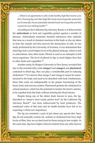 Harun Yahya



     … [H]ere is an opportunity to add a really healthy, high fiber food to your
     diet. Choosing figs and other high fiber foods more frequently means that
     you'll naturally choose potentially harmful foods less frequently-and this
     is great for your lifelong health.124
     According to the California Fig Advisory Board, it is believed that
the antioxidants in fruit and vegetables protect against a number of
diseases. Antioxidants neutralise harmful substances (free radicals)
that arise as a result of chemical reactions in the body or else are taken
in from the outside and thus prevent the destruction of cells. In one
study performed by the University of Scranton, it was determined that
dried figs had a much higher level of the phenol makeup, which is rich
in antioxidants, than other fruits. Phenol is used as an antiseptic to kill
micro-organisms. The level of phenol in figs is much higher than that
in other fruits and vegetables.125
     Another study, by Rutgers University in New Jersey, revealed that
due to the essential fatty acids omega-3 and omega-6 and phytosterol
contained in dried figs, they can play a considerable part in reducing
cholesterol.126 It is known that omega-3 and omega-6 cannot be manu-
factured in the body and need to be absorbed with food. Furthermore,
these fatty acids are indispensable to the proper functioning of the
heart, brain and nervous system. Phytosterol permits the cholesterol in
animal products, which has the potential to harden the heart's arteries,
to be expelled from the body without entering the blood stream.
     Despite being one of the oldest fruits known to man, the fig-
described as "nature's most nearly perfect fruit" by the California Fig
Advisory Board127 -has been rediscovered by food producers. The
nutritional value of this fruit and its health benefits have led to its
acquiring a whole new importance.
     The fig can constitute a part of just about any special diet. Since
figs do not naturally contain fat, sodium or cholesterol but have high
levels of fibre, they are an ideal food for those trying to lose weight. At
the same time, figs have higher mineral contents than any other known



                                       197
 