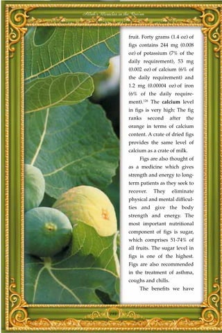 Allah's Miracles in the Qur'an



                      fruit. Forty grams (1.4 oz) of
                      figs contains 244 mg (0.008
                      oz) of potassium (7% of the
                      daily requirement), 53 mg
                      (0.002 oz) of calcium (6% of
                      the daily requirement) and
                      1.2 mg (0.00004 oz) of iron
                      (6% of the daily require-
                      ment).128 The calcium level
                      in figs is very high: The fig
                      ranks      second    after   the
                      orange in terms of calcium
                      content. A crate of dried figs
                      provides the same level of
                      calcium as a crate of milk.
                           Figs are also thought of
                      as a medicine which gives
                      strength and energy to long-
                      term patients as they seek to
                      recover.     They    eliminate
                      physical and mental difficul-
                      ties and give the body
                      strength and energy. The
                      most important nutritional
                      component of figs is sugar,
                      which comprises 51-74% of
                      all fruits. The sugar level in
                      figs is one of the highest.
                      Figs are also recommended
                      in the treatment of asthma,
                      coughs and chills.
                           The benefits we have



             198
 