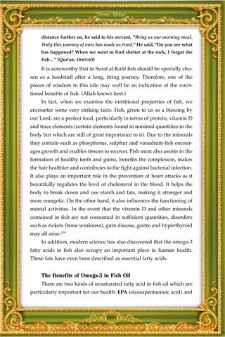 Harun Yahya



     distance further on, he said to his servant, "Bring us our morning meal.
     Truly this journey of ours has made us tired." He said, "Do you see what
     has happened? When we went to find shelter at the rock, I forgot the
     fish…" (Qur'an, 18:61-63)
     It is noteworthy that in Surat al-Kahf fish should be specially cho-
sen as a foodstuff after a long, tiring journey. Therefore, one of the
pieces of wisdom in this tale may well be an indication of the nutri-
tional benefits of fish. (Allah knows best.)
     In fact, when we examine the nutritional properties of fish, we
encounter some very striking facts. Fish, given to us as a blessing by
our Lord, are a perfect food, particularly in terms of protein, vitamin D
and trace elements (certain elements found in minimal quantities in the
body but which are still of great importance to it). Due to the minerals
they contain-such as phosphorus, sulphur and vanadium-fish encour-
ages growth and enables tissues to recover. Fish meat also assists in the
formation of healthy teeth and gums, benefits the complexion, makes
the hair healthier and contributes to the fight against bacterial infection.
It also plays an important role in the prevention of heart attacks as it
beautifully regulates the level of cholesterol in the blood. It helps the
body to break down and use starch and fats, making it stronger and
more energetic. On the other hand, it also influences the functioning of
mental activities. In the event that the vitamin D and other minerals
contained in fish are not consumed in sufficient quantities, disorders
such as rickets (bone weakness), gum disease, goitre and hyperthyroid
may all arise.129
     In addition, modern science has also discovered that the omega-3
fatty acids in fish also occupy an important place in human health.
These fats have even been described as essential fatty acids.


     The Benefits of Omega-3 in Fish Oil
     There are two kinds of unsaturated fatty acid in fish oil which are
particularly important for our health: EPA (eicosapentaenoic acid) and



                                     201
 
