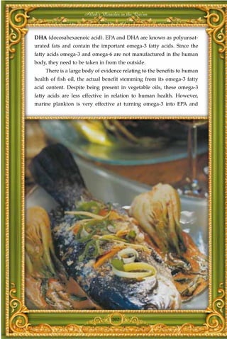 Allah's Miracles in the Qur'an



DHA (docosahexaenoic acid). EPA and DHA are known as polyunsat-
urated fats and contain the important omega-3 fatty acids. Since the
fatty acids omega-3 and omega-6 are not manufactured in the human
body, they need to be taken in from the outside.
    There is a large body of evidence relating to the benefits to human
health of fish oil, the actual benefit stemming from its omega-3 fatty
acid content. Despite being present in vegetable oils, these omega-3
fatty acids are less effective in relation to human health. However,
marine plankton is very effective at turning omega-3 into EPA and




                                  202
 