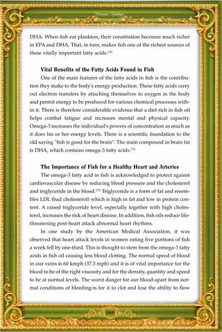 Harun Yahya



DHA. When fish eat plankton, their constitution becomes much richer
in EPA and DHA. That, in turn, makes fish one of the richest sources of
these vitally important fatty acids.130


     Vital Benefits of the Fatty Acids Found in Fish
     One of the main features of the fatty acids in fish is the contribu-
tion they make to the body's energy production. These fatty acids carry
out electron transfers by attaching themselves to oxygen in the body
and permit energy to be produced for various chemical processes with-
in it. There is therefore considerable evidence that a diet rich in fish oil
helps combat fatigue and increases mental and physical capacity.
Omega-3 increases the individual's powers of concentration as much as
it does his or her energy levels. There is a scientific foundation to the
old saying "fish is good for the brain": The main compound in brain fat
is DHA, which contains omega-3 fatty acids.131


     The Importance of Fish for a Healthy Heart and Arteries
     The omega-3 fatty acid in fish is acknowledged to protect against
cardiovascular disease by reducing blood pressure and the cholesterol
and triglyceride in the blood.132 Triglyceride is a form of fat and resem-
bles LDL (bad cholesterol) which is high in fat and low in protein con-
tent. A raised triglyceride level, especially together with high choles-
terol, increases the risk of heart disease. In addition, fish oils reduce life-
threatening post-heart attack abnormal heart rhythms.
     In one study by the American Medical Association, it was
observed that heart attack levels in women eating five portions of fish
a week fell by one-third. This is thought to stem from the omega-3 fatty
acids in fish oil causing less blood clotting. The normal speed of blood
in our veins is 60 kmph (37.3 mph) and it is of vital importance for the
blood to be of the right viscosity and for the density, quantity and speed
to be at normal levels. The worst danger for our blood-apart from nor-
mal conditions of bleeding-is for it to clot and lose the ability to flow



                                     203
 