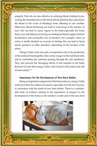 Allah's Miracles in the Qur'an



properly. Fish oils are also effective in reducing blood clotting by pre-
venting the thrombocytes in the blood (blood platelets that concentrate
the blood in the event of bleeding) from adhering to one another.
Otherwise, blood thickening can lead to narrowing of the arteries. In
turn, this can lead to many organs in the body-especially the heart,
brain, eyes and kidneys-receiving an inadequate blood supply, function
deceleration and eventually, loss of function. For example, when an
artery is totally blocked on account of clotting this can lead to heart
attack, paralysis or other disorders, depending on the location of the
artery.
     Omega-3 fatty acids also play an important role in the production
of the molecule haemoglobin, that carries oxygen in the red blood cells,
and in controlling the nutrients passing through the cell membrane.
They also prevent the damaging effects of fats harmful to the body.
Research reveals that omega-3 fatty acids found in fish reduce the risk
of heart attack.133


     Importance for the Development of New Born Babies
     Being an important component of the brain and eye, omega-3 fatty
acids have been the subject of research, especially over the last 10 years,
in connection with the needs of new born babies. There is a consider-
able body of evidence relating to the importance of omega-3 to the
development of the foetus in the mother's womb and of the new-born




                                   204
 