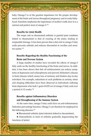 Harun Yahya



baby. Omega-3 is of the greatest importance for the proper develop-
ment of the brain and nerves throughout pregnancy and in early baby-
hood. Scientists emphasise the importance of mother's milk since it is a
natural and perfect store of omega-3.134


     Benefits for Joint Health
     The major risk in rheumatoid arthritis (a painful joint condition
linked to rheumatism) is that of wearing of the joints, leading to
irreparable damage. It has been proven that a diet rich in omega-3 fatty
acids prevents arthritis and reduces discomfort in swollen and sensi-
tive joints.135


     Benefits Regarding the Healthy Functioning of the
     Brain and Nervous System
     A large number of studies have revealed the effects of omega-3
fatty acids on the healthy functioning of the brain and nerves. In addi-
tion, it has been shown that fish oil reinforcement can reduce symp-
toms of depression and schizophrenia and prevent Alzheimer's disease
(a brain disease which causes loss of memory and hinders day-to-day
activities). For example, reductions in such problems as anxiety, stress
and sleeping difficulties have been observed in individuals suffering
from depression who took 1 gram (0.035 oz) of omega-3 fatty acid over
a period of 12 weeks.136


     Benefits against Inflammatory Disorders
     and Strengthening of the Immune System
     At the same time, omega-3 fatty acids have an anti-inflammatory
(infection preventing) function. Omega-3 can therefore be employed in
the following diseases:137
     ◆ Rheumatoid arthritis (joint infection linked to rheumatism),
     ◆ Osteoarthritis (a form of arthritis gradually degenerating the
functions of joints)


                                  205
 