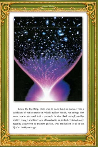 Harun Yahya




    Before the Big Bang, there was no such thing as matter. From a
condition of non-existence in which neither matter, nor energy, nor
even time existed-and which can only be described metaphysically-
matter, energy, and time were all created in an instant. This fact, only
recently discovered by modern physics, was announced to us in the
Qur'an 1,400 years ago.



                                  19
 
