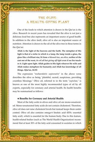Harun Yahya




     One of the foods to which attention is drawn in the Qur'an is the
olive. Research in recent years has revealed that the olive is not just a
delicious food but also represents an important source of good health.
In addition to the olive itself, olive oil is also an important source of
nutrition. Attention is drawn to the oil of the olive tree in these terms in
the Qur'an:
     Allah is the light of the heavens and the Earth. The metaphor of His
     light is that of a niche in which is a lamp, the lamp inside a glass, the
     glass like a brilliant star, lit from a blessed tree, an olive, neither of the
     east nor of the west, its oil all but giving off light even if no fire touch-
     es it. Light upon light. Allah guides to His light whoever He wills and
     Allah makes metaphors for humanity and Allah has knowledge of all
     things. (Qur'an, 24:35)
     The expression "mubaarakatin zaytoonatin" in the above verse
describes the olive as being "plentiful, sacred, auspicious, providing
countless blessings." Olive oil, referred to in the term "zaytuhaa," is
known as one of the most highly recommended types of oil by all
experts, especially for coronary and arterial health. Its health benefits
may be summarised as follows:


     ◆   Benefits for Coronary and Arterial Health:
     Most of the fatty acids in olives and olive oil are mono-unsaturat-
ed. Mono-unsaturated fatty acids do not contain cholesterol. Therefore,
olive oil does not raise cholesterol levels but instead keeps them under
control. Olive oil also contains omega-6 linoleic acid (EFA: essential
fatty acid), which is essential for the human body. Due to this feature,
health-related bodies (such as The World Health Organization) recom-
mend that at least 30% of the fatty acid consumed in societies in which



                                       209
 